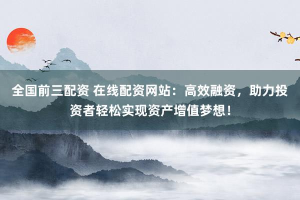 全国前三配资 在线配资网站：高效融资，助力投资者轻松实现资产增值梦想！