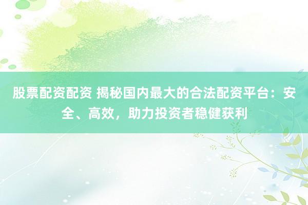 股票配资配资 揭秘国内最大的合法配资平台：安全、高效，助力投资者稳健获利