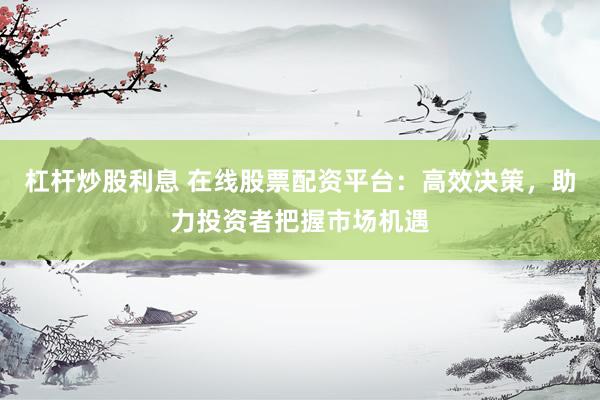 杠杆炒股利息 在线股票配资平台：高效决策，助力投资者把握市场机遇