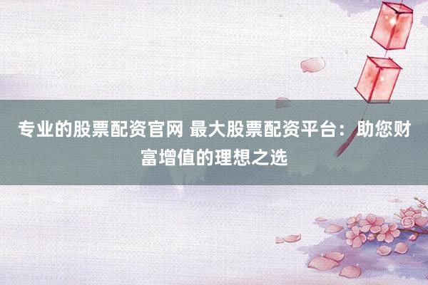 专业的股票配资官网 最大股票配资平台：助您财富增值的理想之选