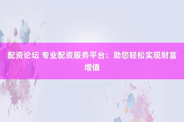 配资论坛 专业配资服务平台：助您轻松实现财富增值