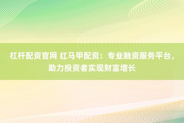 杠杆配资官网 红马甲配资：专业融资服务平台，助力投资者实现财富增长