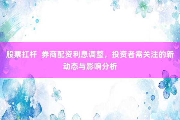 股票扛杆  券商配资利息调整，投资者需关注的新动态与影响分析