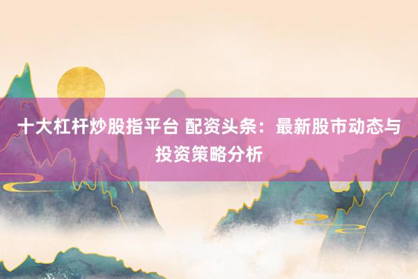 十大杠杆炒股指平台 配资头条：最新股市动态与投资策略分析