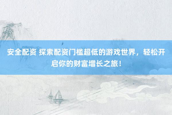 安全配资 探索配资门槛超低的游戏世界，轻松开启你的财富增长之旅！