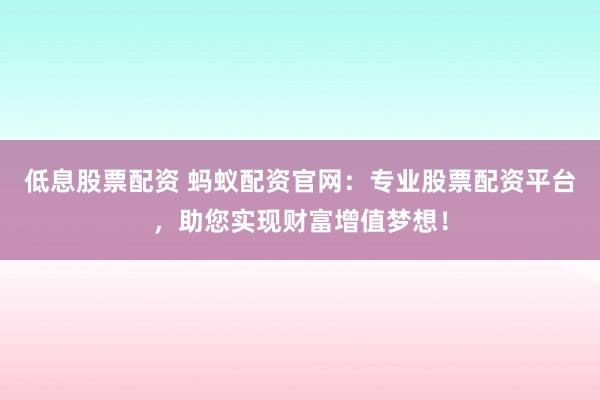 低息股票配资 蚂蚁配资官网：专业股票配资平台，助您实现财富增值梦想！