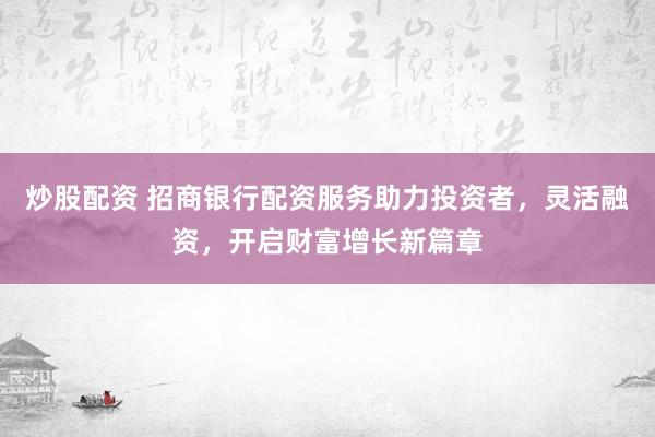 炒股配资 招商银行配资服务助力投资者，灵活融资，开启财富增长新篇章