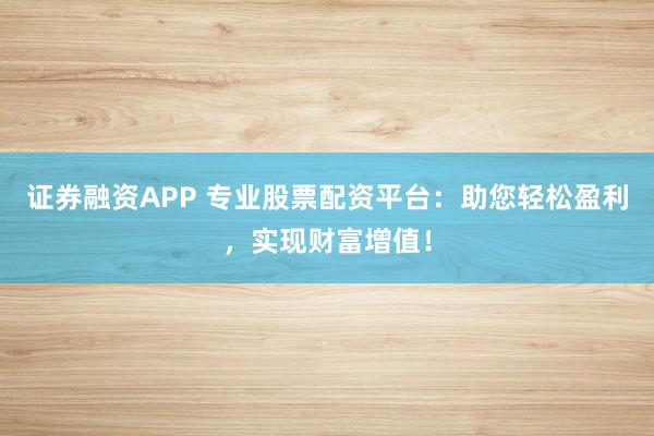 证券融资APP 专业股票配资平台：助您轻松盈利，实现财富增值！
