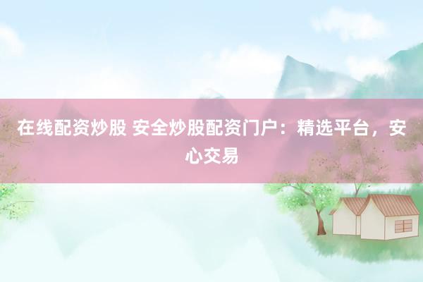 在线配资炒股 安全炒股配资门户：精选平台，安心交易