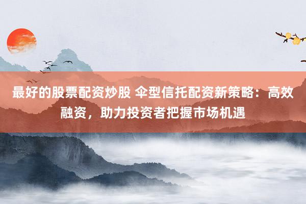最好的股票配资炒股 伞型信托配资新策略：高效融资，助力投资者把握市场机遇