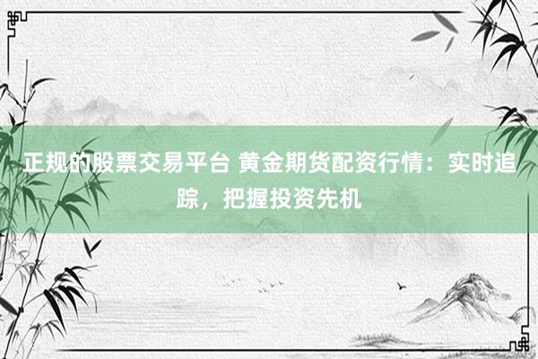 正规的股票交易平台 黄金期货配资行情：实时追踪，把握投资先机