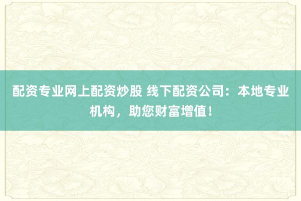 配资专业网上配资炒股 线下配资公司:本地专业机构,助您财富增值!