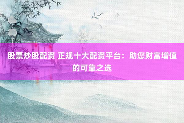 股票炒股配资 正规十大配资平台:助您财富增值的可靠之选