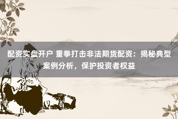 配资实盘开户 重拳打击非法期货配资：揭秘典型案例分析，保护投资者权益