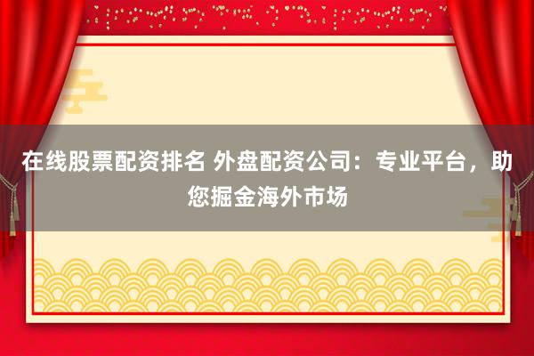 在线股票配资排名 外盘配资公司：专业平台，助您掘金海外市场