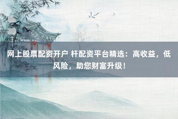 网上股票配资开户 杆配资平台精选：高收益，低风险，助您财富升级！