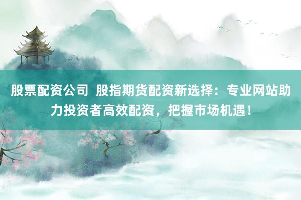 股票配资公司 股指期货配资新选择:专业网站助力投资者高效配资,把握市场机遇!