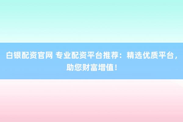 白银配资官网 专业配资平台推荐:精选优质平台,助您财富增值!