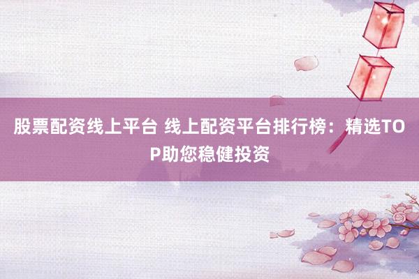 股票配资线上平台 线上配资平台排行榜:精选TOP助您稳健投资