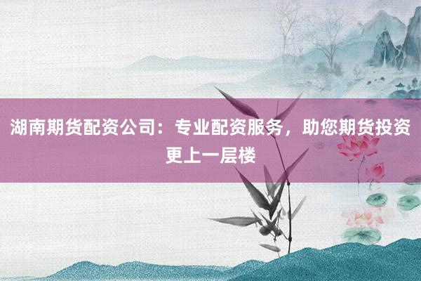 湖南期货配资公司:专业配资服务,助您期货投资更上一层楼