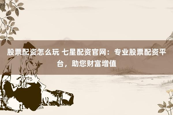 股票配资怎么玩 七星配资官网:专业股票配资平台,助您财富增值