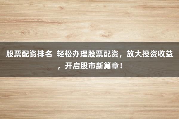 股票配资排名 轻松办理股票配资,放大投资收益,开启股市新篇章!