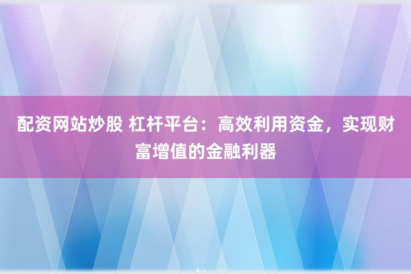 配资网站炒股 杠杆平台：高效利用资金，实现财富增值的金融利器