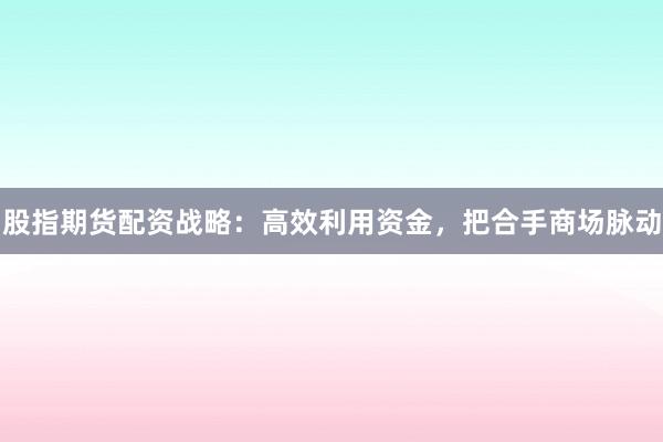 股指期货配资战略：高效利用资金，把合手商场脉动