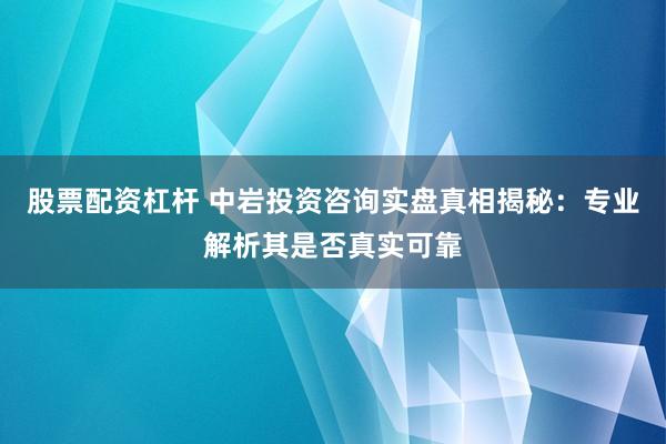 股票配资杠杆 中岩投资咨询实盘真相揭秘：专业解析其是否真实可靠