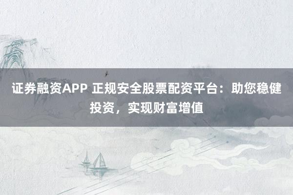 证券融资APP 正规安全股票配资平台:助您稳健投资,实现财富增值