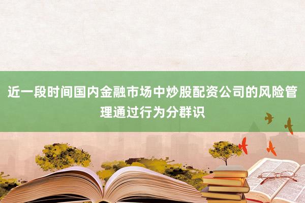 近一段时间国内金融市场中炒股配资公司的风险管理通过行为分群识