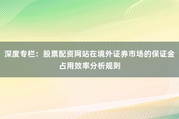 深度专栏：股票配资网站在境外证券市场的保证金占用效率分析规则