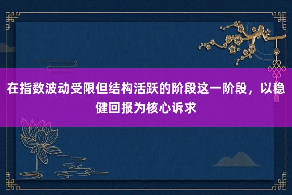 在指数波动受限但结构活跃的阶段这一阶段，以稳健回报为核心诉求