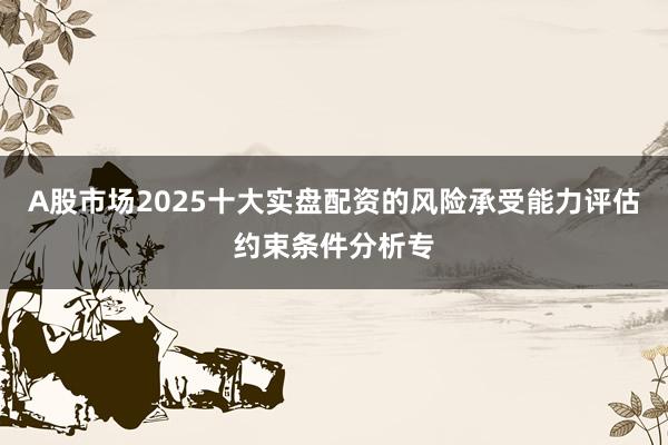 A股市场2025十大实盘配资的风险承受能力评估约束条件分析专