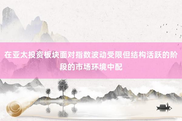 在亚太投资板块面对指数波动受限但结构活跃的阶段的市场环境中配