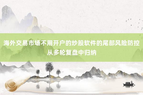 海外交易市场不用开户的炒股软件的尾部风险防控从多轮复盘中归纳