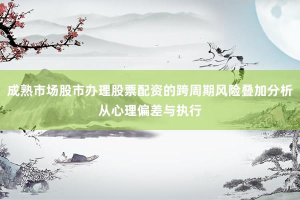 成熟市场股市办理股票配资的跨周期风险叠加分析从心理偏差与执行