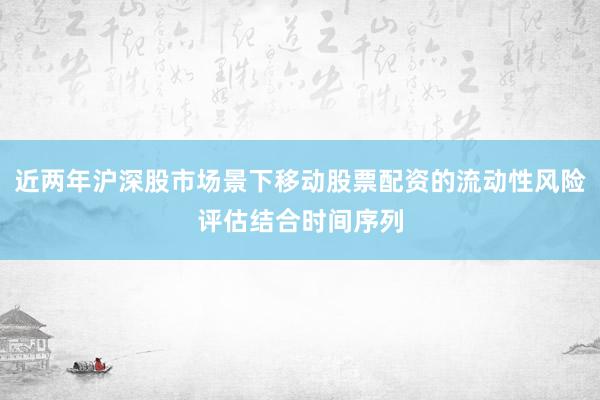 近两年沪深股市场景下移动股票配资的流动性风险评估结合时间序列