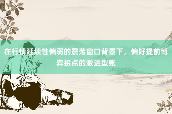 在行情延续性偏弱的震荡窗口背景下，偏好提前博弈拐点的激进型账