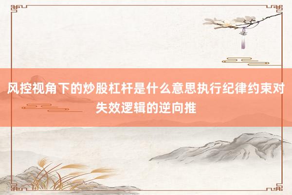 风控视角下的炒股杠杆是什么意思执行纪律约束对失效逻辑的逆向推