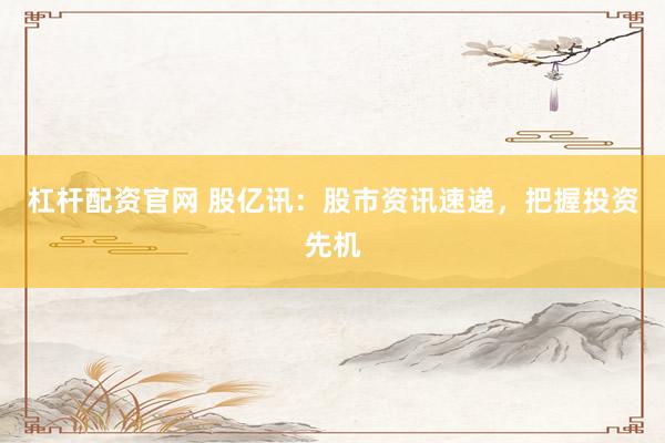 杠杆配资官网 股亿讯：股市资讯速递，把握投资先机