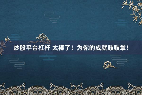炒股平台杠杆 太棒了！为你的成就鼓鼓掌！