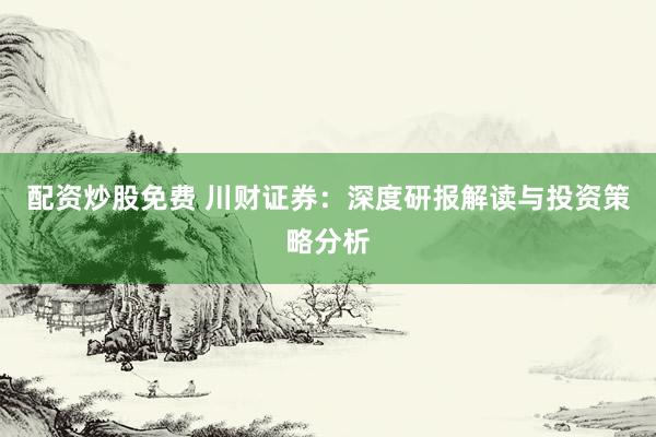 配资炒股免费 川财证券：深度研报解读与投资策略分析