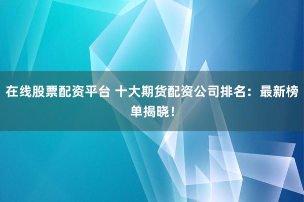 在线股票配资平台 十大期货配资公司排名：最新榜单揭晓！