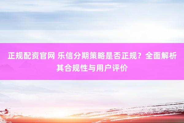 正规配资官网 乐信分期策略是否正规?全面解析其合规性与用户评价