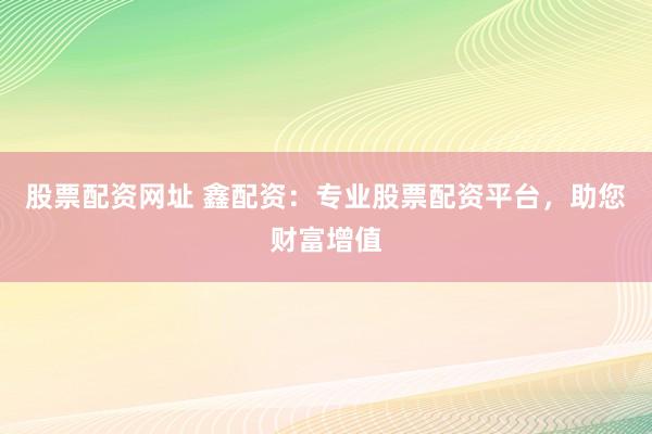 股票配资网址 鑫配资：专业股票配资平台，助您财富增值