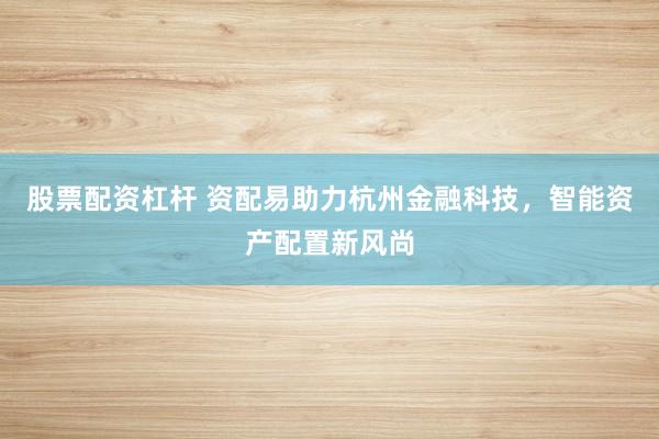 股票配资杠杆 资配易助力杭州金融科技，智能资产配置新风尚