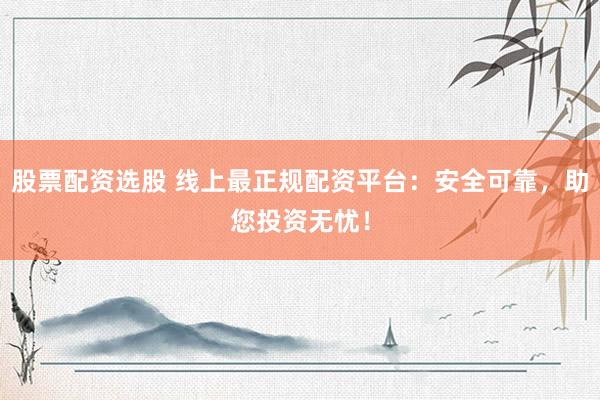 股票配资选股 线上最正规配资平台：安全可靠，助您投资无忧！