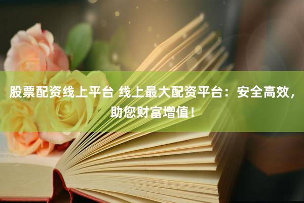 股票配资线上平台 线上最大配资平台：安全高效，助您财富增值！