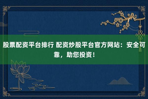 股票配资平台排行 配资炒股平台官方网站：安全可靠，助您投资！